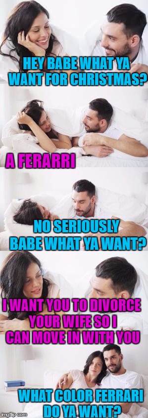 Side Chic | HEY BABE WHAT YA WANT FOR CHRISTMAS? A FERARRI; NO SERIOUSLY BABE WHAT YA WANT? I WANT YOU TO DIVORCE YOUR WIFE SO I CAN MOVE IN WITH YOU; WHAT COLOR FERRARI DO YA WANT? | image tagged in side chic,memes,affairs,christmas presents,divorce,ferrari | made w/ Imgflip meme maker