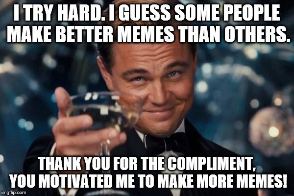 Leonardo Dicaprio Cheers Meme | I TRY HARD. I GUESS SOME PEOPLE MAKE BETTER MEMES THAN OTHERS. THANK YOU FOR THE COMPLIMENT, YOU MOTIVATED ME TO MAKE MORE MEMES! | image tagged in memes,leonardo dicaprio cheers | made w/ Imgflip meme maker