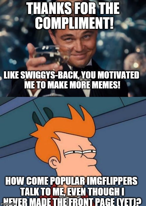 THANKS FOR THE COMPLIMENT! HOW COME POPULAR IMGFLIPPERS TALK TO ME, EVEN THOUGH I NEVER MADE THE FRONT PAGE (YET)? LIKE SWIGGYS-BACK, YOU MO | made w/ Imgflip meme maker