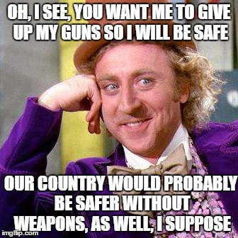 Willy Wonka Blank | OH, I SEE, YOU WANT ME TO GIVE UP MY GUNS SO I WILL BE SAFE; OUR COUNTRY WOULD PROBABLY BE SAFER WITHOUT WEAPONS, AS WELL, I SUPPOSE | image tagged in willy wonka blank | made w/ Imgflip meme maker