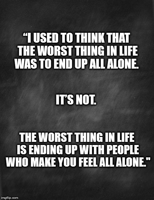 black blank | “I USED TO THINK THAT THE WORST THING IN LIFE WAS TO END UP ALL ALONE. IT’S NOT. THE WORST THING IN LIFE IS ENDING UP WITH PEOPLE WHO MAKE YOU FEEL ALL ALONE." | image tagged in black blank | made w/ Imgflip meme maker