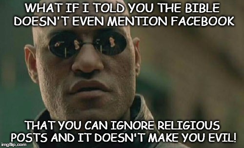 religious matrix | WHAT IF I TOLD YOU THE BIBLE DOESN'T EVEN MENTION FACEBOOK; THAT YOU CAN IGNORE RELIGIOUS POSTS AND IT DOESN'T MAKE YOU EVIL! | image tagged in memes,matrix morpheus,bible,religious | made w/ Imgflip meme maker