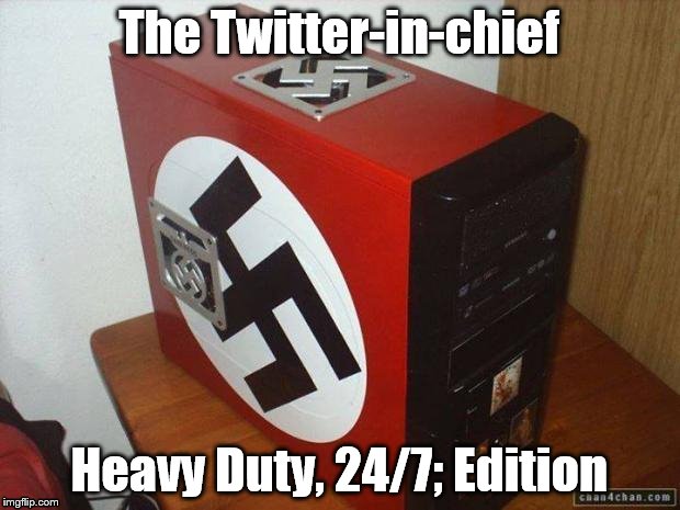 NaziPC | The Twitter-in-chief; Heavy Duty, 24/7; Edition | image tagged in nazipc | made w/ Imgflip meme maker