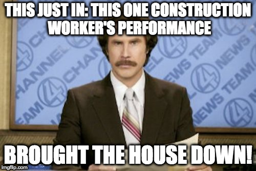 Ron Burgundy Meme | THIS JUST IN: THIS ONE CONSTRUCTION WORKER'S PERFORMANCE; BROUGHT THE HOUSE DOWN! | image tagged in memes,ron burgundy | made w/ Imgflip meme maker