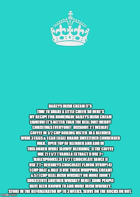 Keep Calm And Carry On Aqua Meme | BAILEYS IRISH CREAM
IT'S TIME TO SHARE A LITTLE CHEER SO HERE'S MY RECIPE FOR HOMEMADE BAILEYS IRISH CREAM LIQUEUR! IT'S BETTER THAN THE REAL ONE! MERRY CHRISTMAS EVERYONE! 

DISSOLVE 2 T INSTANT COFFEE IN 1/2 CUP BOILING WATER

IN A BLENDER WHIR 3 EGGS & 1 CAN EAGLE BRAND SWEETENED CONDENSED MILK.

OPEN TOP OF BLENDER AND ADD IN THIS ORDER WHILE SLOWLY BLENDING:
1) THE COFFEE MIX
2) 1 1/2 T VANILLA EXTRACT (I USE 2+ TABLESPOONS)
3) 1 1/2 T CHOCOLATE SAUCE (I USE 2 T+ HERSHEYS CHOCOLATE FLAVOR SYRUP)
4) 1 CUP HALF & HALF (I USE THICK WHIPPING CREAM) &
5) 1 CUP REAL IRISH WHISKEY OR MORE (DON'T SUBSTITUTE ANOTHER WHISKEY HERE)

SOME PEOPLE HAVE BEEN KNOWN TO ADD MORE IRISH WHISKEY. STORE IN THE REFRIGERATOR UP TO 3 WEEKS. SERVE ON THE ROCKS OR NOT. | image tagged in memes,keep calm and carry on aqua | made w/ Imgflip meme maker