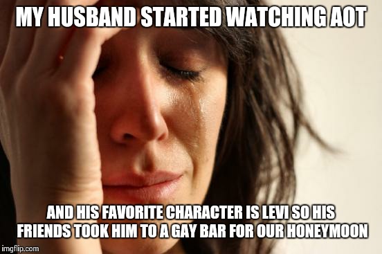 First World Problems | MY HUSBAND STARTED WATCHING AOT; AND HIS FAVORITE CHARACTER IS LEVI SO HIS FRIENDS TOOK HIM TO A GAY BAR FOR OUR HONEYMOON | image tagged in memes,first world problems | made w/ Imgflip meme maker
