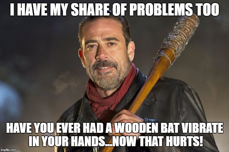 Negan breaks down |  I HAVE MY SHARE OF PROBLEMS TOO; HAVE YOU EVER HAD A WOODEN BAT VIBRATE IN YOUR HANDS...NOW THAT HURTS! | image tagged in negan,the walking dead,funny memes,memes,fear the walking dead,walking dead | made w/ Imgflip meme maker