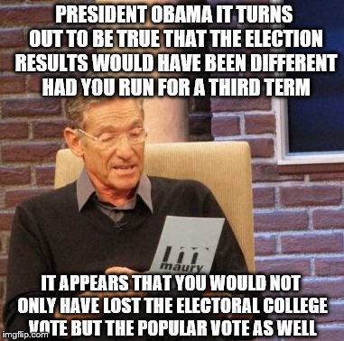 President Obama is 'correct' about his speculations that the election results would have been different if he had been running | PRESIDENT OBAMA IT TURNS OUT TO BE TRUE THAT THE ELECTION RESULTS WOULD HAVE BEEN DIFFERENT HAD YOU RUN FOR A THIRD TERM; IT APPEARS THAT YOU WOULD NOT ONLY HAVE LOST THE ELECTORAL COLLEGE VOTE BUT THE POPULAR VOTE AS WELL | image tagged in memes,maury lie detector,election 2016 aftermath,popular vote,electoral college,donald trump approves | made w/ Imgflip meme maker