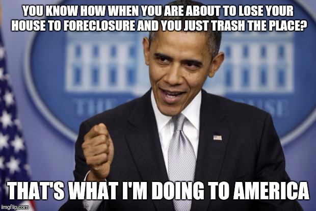 Barack Obama | YOU KNOW HOW WHEN YOU ARE ABOUT TO LOSE YOUR HOUSE TO FORECLOSURE AND YOU JUST TRASH THE PLACE? THAT'S WHAT I'M DOING TO AMERICA | image tagged in barack obama | made w/ Imgflip meme maker