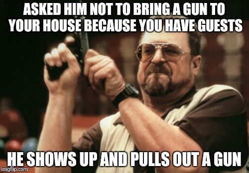 Am I The Only One Around Here | ASKED HIM NOT TO BRING A GUN TO YOUR HOUSE BECAUSE YOU HAVE GUESTS; HE SHOWS UP AND PULLS OUT A GUN | image tagged in memes,am i the only one around here | made w/ Imgflip meme maker