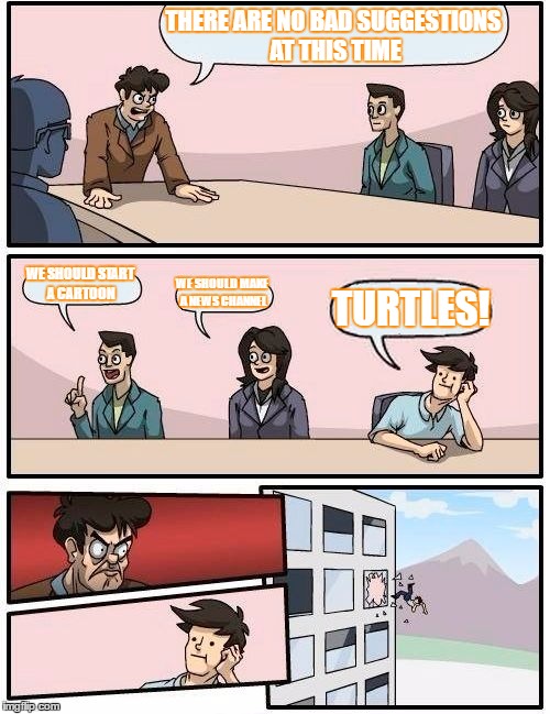 Boardroom Meeting Suggestion | THERE ARE NO BAD SUGGESTIONS AT THIS TIME; WE SHOULD START A CARTOON; WE SHOULD MAKE A NEWS CHANNEL; TURTLES! | image tagged in memes,boardroom meeting suggestion | made w/ Imgflip meme maker