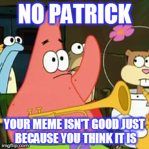 No Patrick | NO PATRICK; YOUR MEME ISN'T GOOD JUST BECAUSE YOU THINK IT IS | image tagged in memes,no patrick | made w/ Imgflip meme maker