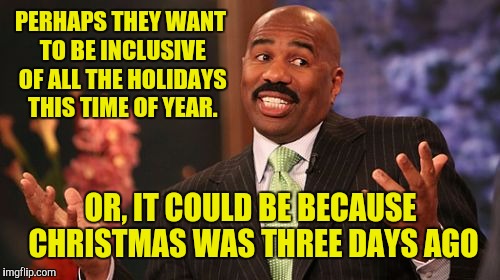 Steve Harvey Meme | PERHAPS THEY WANT TO BE INCLUSIVE OF ALL THE HOLIDAYS THIS TIME OF YEAR. OR, IT COULD BE BECAUSE CHRISTMAS WAS THREE DAYS AGO | image tagged in memes,steve harvey | made w/ Imgflip meme maker