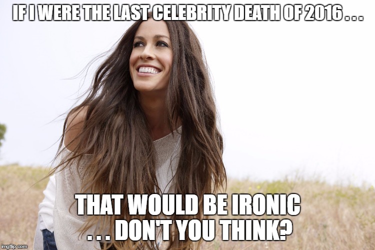 Alanis Morissette Has Reason To Worry... | IF I WERE THE LAST CELEBRITY DEATH OF 2016 . . . THAT WOULD BE IRONIC . . . DON'T YOU THINK? | image tagged in alanis | made w/ Imgflip meme maker