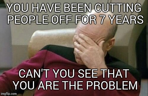 Captain Picard Facepalm | YOU HAVE BEEN CUTTING PEOPLE OFF FOR 7 YEARS; CAN'T YOU SEE THAT YOU ARE THE PROBLEM | image tagged in memes,captain picard facepalm | made w/ Imgflip meme maker