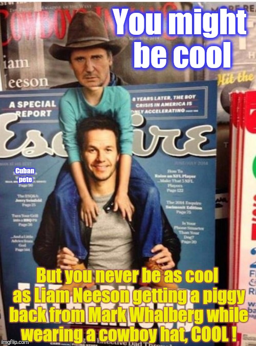 Just Liam Neeson riding on the back of Mark Whalberg while wearing a cowboy hat  | You might be cool; Cuban pete; But you never be as cool as Liam Neeson getting a piggy back from Mark Whalberg while wearing a cowboy hat, COOL ! | image tagged in liam neeson riding mark whalberg,liam neeson,mark wahlberg,riding,piggyback,cowboy hat | made w/ Imgflip meme maker