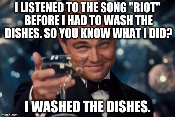 Rock music absolutely does not make you want to do violent things unless you are messed up in the head to begin with. | I LISTENED TO THE SONG "RIOT" BEFORE I HAD TO WASH THE DISHES. SO YOU KNOW WHAT I DID? I WASHED THE DISHES. | image tagged in memes,leonardo dicaprio cheers,funny | made w/ Imgflip meme maker