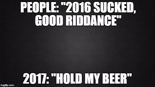 PEOPLE: "2016 SUCKED, GOOD RIDDANCE"; 2017: "HOLD MY BEER" | image tagged in blank | made w/ Imgflip meme maker