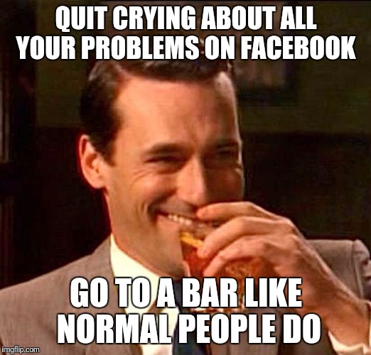 drinking guy | QUIT CRYING ABOUT ALL YOUR PROBLEMS ON FACEBOOK; GO TO A BAR LIKE NORMAL PEOPLE DO | image tagged in drinking guy | made w/ Imgflip meme maker