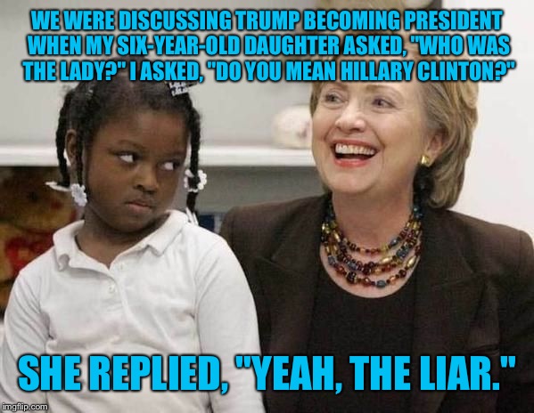Kids say the darndest things... | WE WERE DISCUSSING TRUMP BECOMING PRESIDENT WHEN MY SIX-YEAR-OLD DAUGHTER ASKED, "WHO WAS THE LADY?" I ASKED, "DO YOU MEAN HILLARY CLINTON?"; SHE REPLIED, "YEAH, THE LIAR." | image tagged in hillary clinton,memes | made w/ Imgflip meme maker
