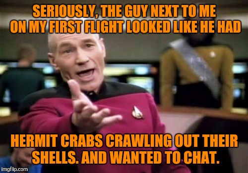 Picard Wtf Meme | SERIOUSLY, THE GUY NEXT TO ME ON MY FIRST FLIGHT LOOKED LIKE HE HAD HERMIT CRABS CRAWLING OUT THEIR SHELLS. AND WANTED TO CHAT. | image tagged in memes,picard wtf | made w/ Imgflip meme maker