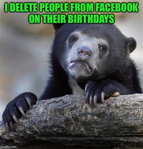 When I get a b-day notice if I haven't spoke to a person in a year, I figure I probably don't need to keep them around.  | I DELETE PEOPLE FROM FACEBOOK ON THEIR BIRTHDAYS | image tagged in memes,confession bear | made w/ Imgflip meme maker