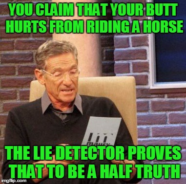 Maury Lie Detector Meme | YOU CLAIM THAT YOUR BUTT HURTS FROM RIDING A HORSE THE LIE DETECTOR PROVES THAT TO BE A HALF TRUTH | image tagged in memes,maury lie detector | made w/ Imgflip meme maker