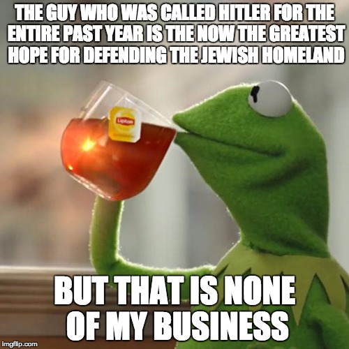 But That's None Of My Business Meme | THE GUY WHO WAS CALLED HITLER FOR THE ENTIRE PAST YEAR IS THE NOW THE GREATEST HOPE FOR DEFENDING THE JEWISH HOMELAND; BUT THAT IS NONE OF MY BUSINESS | image tagged in memes,but thats none of my business,kermit the frog | made w/ Imgflip meme maker