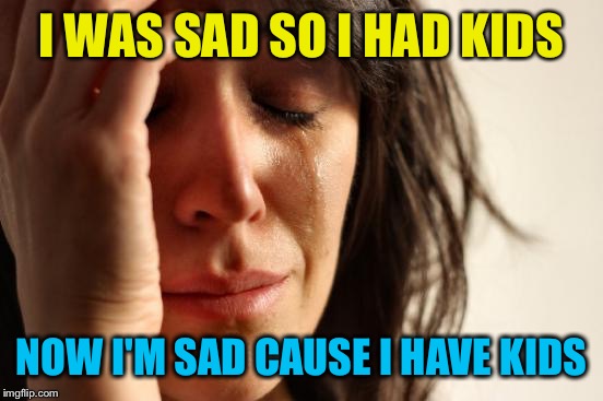 First World Problems | I WAS SAD SO I HAD KIDS; NOW I'M SAD CAUSE I HAVE KIDS | image tagged in memes,first world problems | made w/ Imgflip meme maker