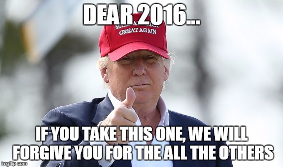 DEAR 2016... IF YOU TAKE THIS ONE, WE WILL FORGIVE YOU FOR THE ALL THE OTHERS | image tagged in 2016,donald trump,trump,grim reaper | made w/ Imgflip meme maker