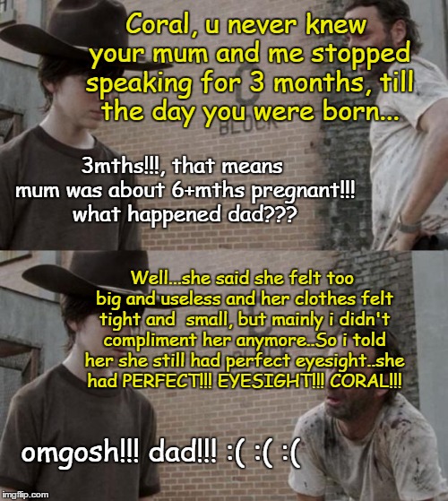 Rick and Carl | Coral, u never knew your mum and me stopped speaking for 3 months, till the day you were born... 3mths!!!, that means mum was about 6+mths pregnant!!! what happened dad??? Well...she said she felt too big and useless and her clothes felt tight and  small, but mainly i didn't compliment her anymore..So i told her she still had perfect eyesight..she had PERFECT!!! EYESIGHT!!! CORAL!!! omgosh!!! dad!!! :( :( :( | image tagged in memes,rick and carl | made w/ Imgflip meme maker