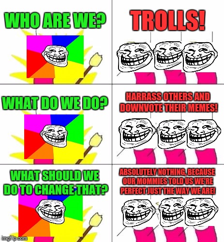 What is this world coming to!? | WHO ARE WE? TROLLS! WHAT DO WE DO? HARRASS OTHERS AND DOWNVOTE THEIR MEMES! ABSOLUTELY NOTHING, BECAUSE OUR MOMMIES TOLD US WE'RE PERFECT JUST THE WAY WE ARE! WHAT SHOULD WE DO TO CHANGE THAT? | image tagged in memes,what do we want 3,troll,annoying | made w/ Imgflip meme maker