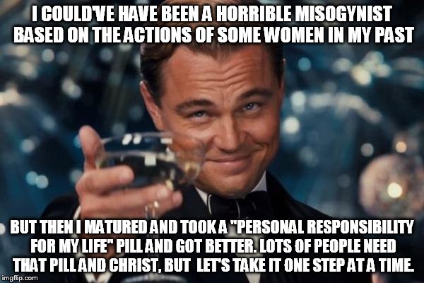 Leonardo Dicaprio Cheers Meme | I COULD'VE HAVE BEEN A HORRIBLE MISOGYNIST BASED ON THE ACTIONS OF SOME WOMEN IN MY PAST; BUT THEN I MATURED AND TOOK A "PERSONAL RESPONSIBILITY FOR MY LIFE" PILL AND GOT BETTER. LOTS OF PEOPLE NEED THAT PILL AND CHRIST, BUT  LET'S TAKE IT ONE STEP AT A TIME. | image tagged in memes,leonardo dicaprio cheers | made w/ Imgflip meme maker