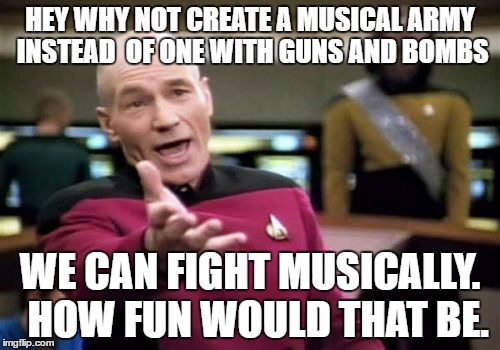 Picard Wtf | HEY WHY NOT CREATE A MUSICAL ARMY INSTEAD  OF ONE WITH GUNS AND BOMBS; WE CAN FIGHT MUSICALLY.  HOW FUN WOULD THAT BE. | image tagged in memes,picard wtf | made w/ Imgflip meme maker