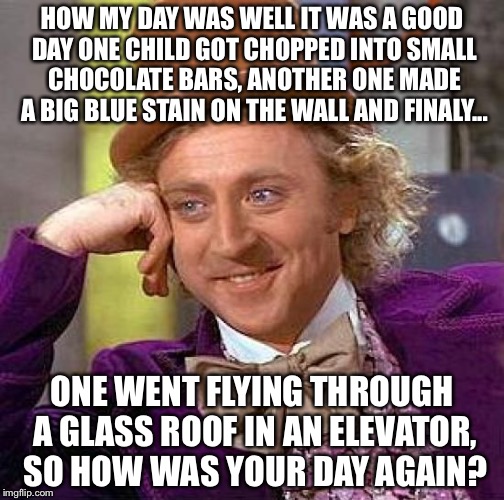 Wonka's day | HOW MY DAY WAS WELL IT WAS A GOOD DAY ONE CHILD GOT CHOPPED INTO SMALL CHOCOLATE BARS, ANOTHER ONE MADE A BIG BLUE STAIN ON THE WALL AND FINALY... ONE WENT FLYING THROUGH A GLASS ROOF IN AN ELEVATOR, SO HOW WAS YOUR DAY AGAIN? | image tagged in memes,creepy condescending wonka | made w/ Imgflip meme maker