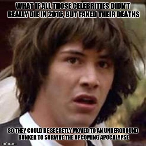 Conspiracy Keanu | WHAT IF ALL THOSE CELEBRITIES DIDN'T REALLY DIE IN 2016, BUT FAKED THEIR DEATHS; SO THEY COULD BE SECRETLY MOVED TO AN UNDERGROUND BUNKER TO SURVIVE THE UPCOMING APOCALYPSE | image tagged in memes,conspiracy keanu | made w/ Imgflip meme maker