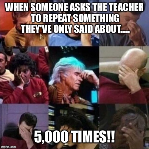 star trek face palm | WHEN SOMEONE ASKS THE TEACHER TO REPEAT SOMETHING THEY'VE ONLY SAID ABOUT..... 5,000 TIMES!! | image tagged in star trek face palm | made w/ Imgflip meme maker