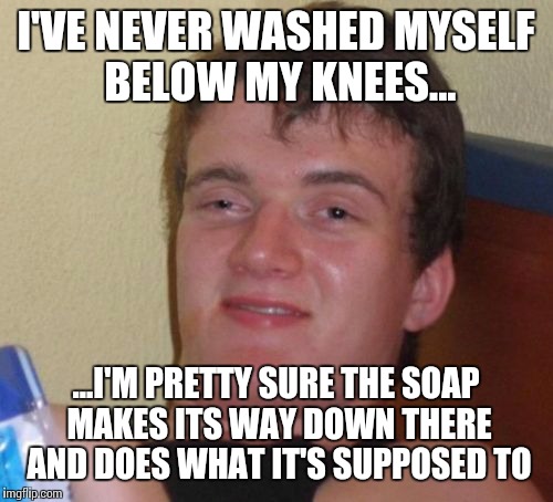 An actual quote from my old roommate... and he wasn't joking. | I'VE NEVER WASHED MYSELF BELOW MY KNEES... ...I'M PRETTY SURE THE SOAP MAKES ITS WAY DOWN THERE AND DOES WHAT IT'S SUPPOSED TO | image tagged in memes,10 guy | made w/ Imgflip meme maker