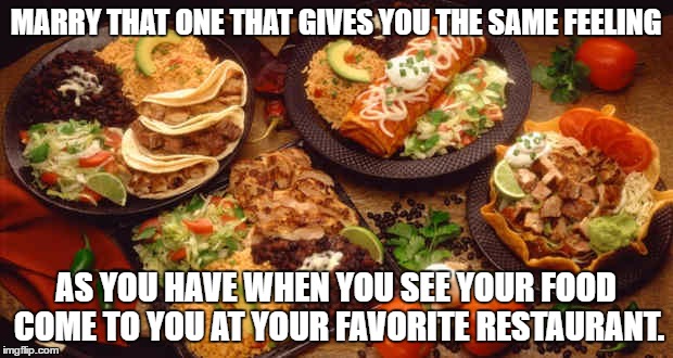 relationships and food | MARRY THAT ONE THAT GIVES YOU THE SAME FEELING; AS YOU HAVE WHEN YOU SEE YOUR FOOD COME TO YOU AT YOUR FAVORITE RESTAURANT. | image tagged in relationships,food,marriage,funny memes | made w/ Imgflip meme maker