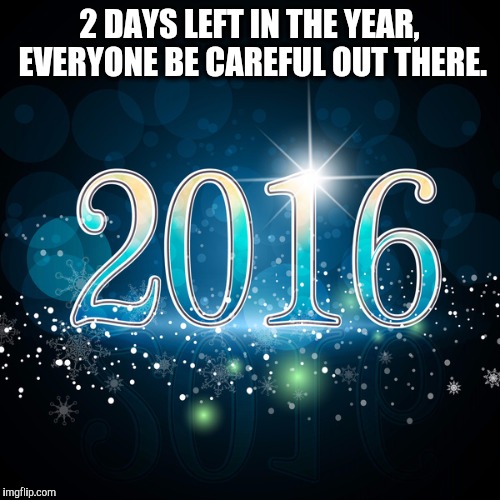 2016 | 2 DAYS LEFT IN THE YEAR, EVERYONE BE CAREFUL OUT THERE. | image tagged in 2016 | made w/ Imgflip meme maker