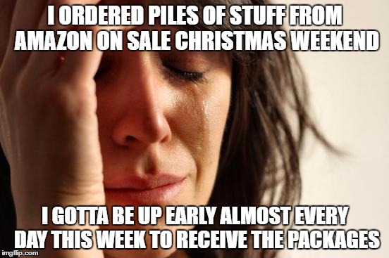 First World Problems | I ORDERED PILES OF STUFF FROM AMAZON ON SALE CHRISTMAS WEEKEND; I GOTTA BE UP EARLY ALMOST EVERY DAY THIS WEEK TO RECEIVE THE PACKAGES | image tagged in memes,first world problems | made w/ Imgflip meme maker