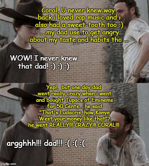 Rick and Carl Meme | Coral, U never knew way back i loved rap music and i also had a sweet-tooth too :) .. .my dad use to get angry about my taste and habits tho ... WOW! I never knew that dad! :) :) :); Yep!,  but one day dad went really crazy when i went and bought Tupacs of Eminems for 50 Cents... he said "That's Ludacris, how Kanye West your money like that"? he went REALLY!!! CRAZY!!! CORAL!!! argghhh!!! dad!!! :( :( :( | image tagged in memes,rick and carl | made w/ Imgflip meme maker