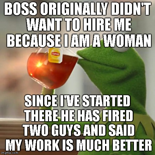 But That's None Of My Business | BOSS ORIGINALLY DIDN'T WANT TO HIRE ME BECAUSE I AM A WOMAN; SINCE I'VE STARTED THERE HE HAS FIRED TWO GUYS AND SAID MY WORK IS MUCH BETTER | image tagged in memes,but thats none of my business,kermit the frog | made w/ Imgflip meme maker