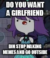 DO YOU WANT A GIRLFRIEND; DIN STOP MAKING MEMES AND GO OUTSIDE | image tagged in memes | made w/ Imgflip meme maker