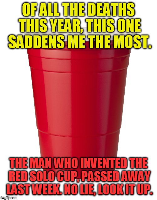 Red Solo Cup | OF ALL THE DEATHS THIS YEAR, THIS ONE SADDENS ME THE MOST. THE MAN WHO INVENTED THE RED SOLO CUP, PASSED AWAY LAST WEEK. NO LIE, LOOK IT UP. | image tagged in red solo cup | made w/ Imgflip meme maker