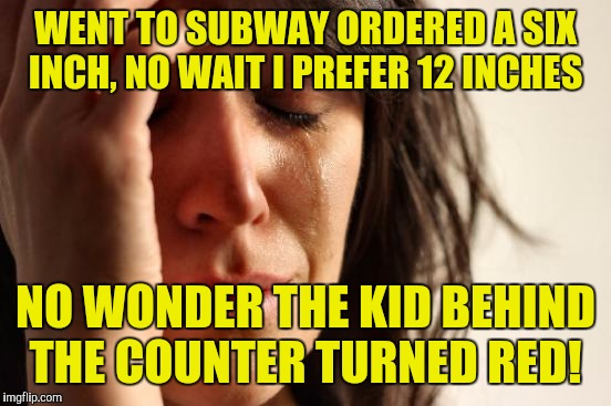 First World Problems Meme | WENT TO SUBWAY ORDERED A SIX INCH, NO WAIT I PREFER 12 INCHES; NO WONDER THE KID BEHIND THE COUNTER TURNED RED! | image tagged in memes,first world problems | made w/ Imgflip meme maker
