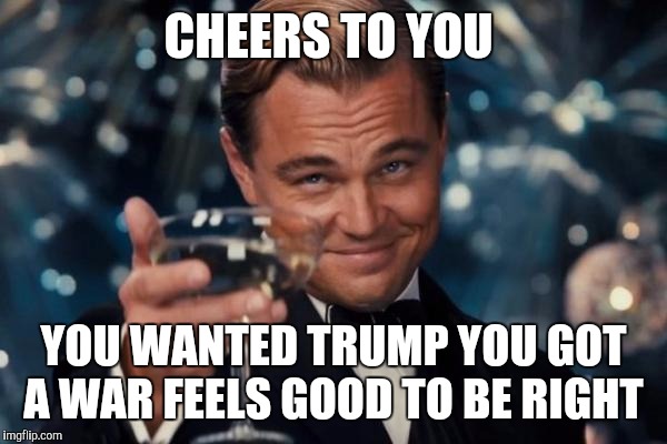 Leonardo Dicaprio Cheers | CHEERS TO YOU; YOU WANTED TRUMP YOU GOT A WAR FEELS GOOD TO BE RIGHT | image tagged in memes,leonardo dicaprio cheers | made w/ Imgflip meme maker