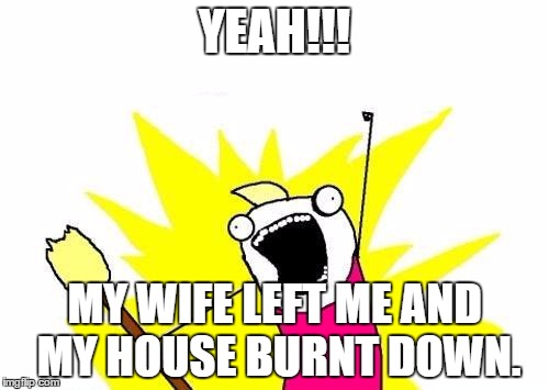 X All The Y | YEAH!!! MY WIFE LEFT ME AND MY HOUSE BURNT DOWN. | image tagged in memes,x all the y | made w/ Imgflip meme maker