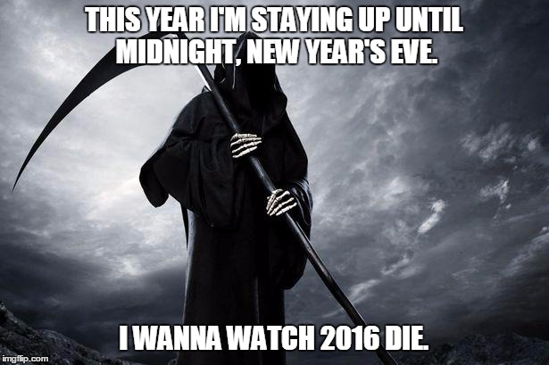 Grim Reaper | THIS YEAR I'M STAYING UP UNTIL MIDNIGHT, NEW YEAR'S EVE. I WANNA WATCH 2016 DIE. | image tagged in grim reaper | made w/ Imgflip meme maker