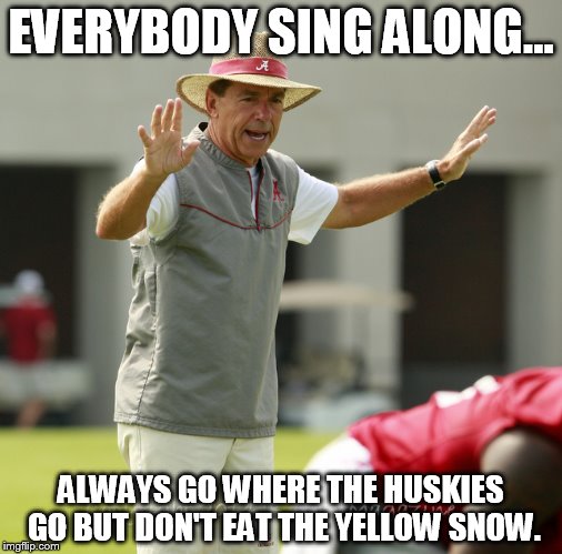 Nick Saban | EVERYBODY SING ALONG... ALWAYS GO WHERE THE HUSKIES GO BUT DON'T EAT THE YELLOW SNOW. | image tagged in nick saban | made w/ Imgflip meme maker